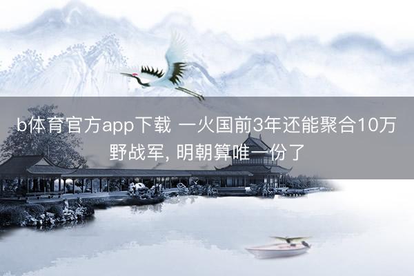 b体育官方app下载 一火国前3年还能聚合10万野战军， 明朝算唯一份了