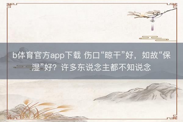 b体育官方app下载 伤口“晾干”好，如故“保湿”好？许多东说念主都不知说念