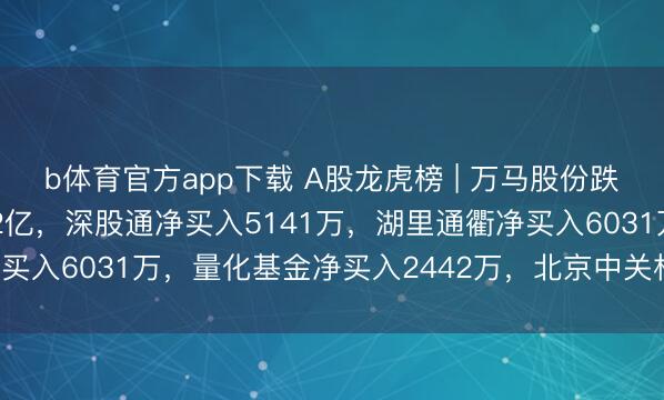 b体育官方app下载 A股龙虎榜 | 万马股份跌停，二机构净买入1.22亿，深股通净买入5141万，湖里通衢净买入6031万，量化基金净买入2442万，北京中关村净卖出3343万
