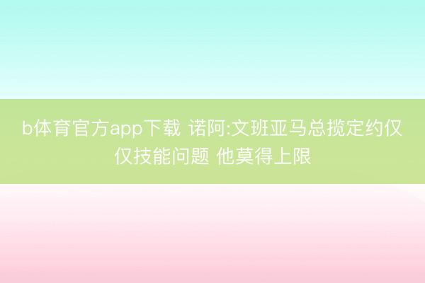 b体育官方app下载 诺阿:文班亚马总揽定约仅仅技能问题 他莫得上限