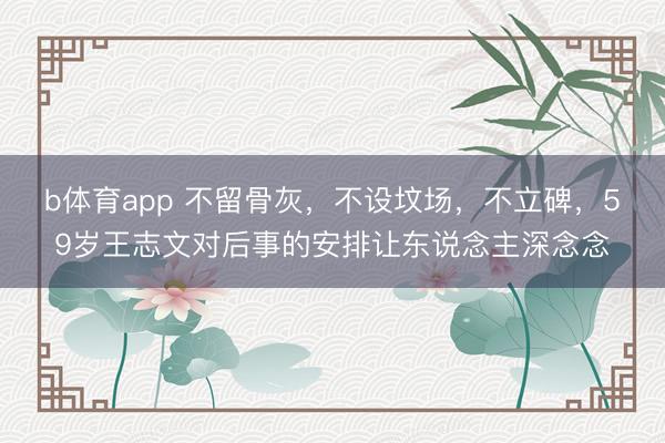 b体育app 不留骨灰，不设坟场，不立碑，59岁王志文对后事的安排让东说念主深念念