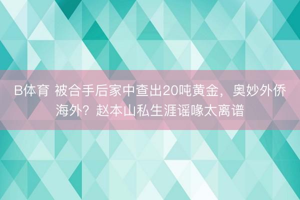 B体育 被合手后家中查出20吨黄金，奥妙外侨海外？赵本山私生涯谣喙太离谱