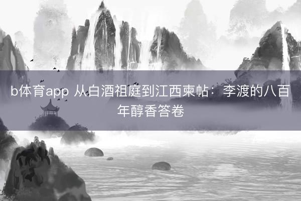 b体育app 从白酒祖庭到江西柬帖:李渡的八百年醇香答卷