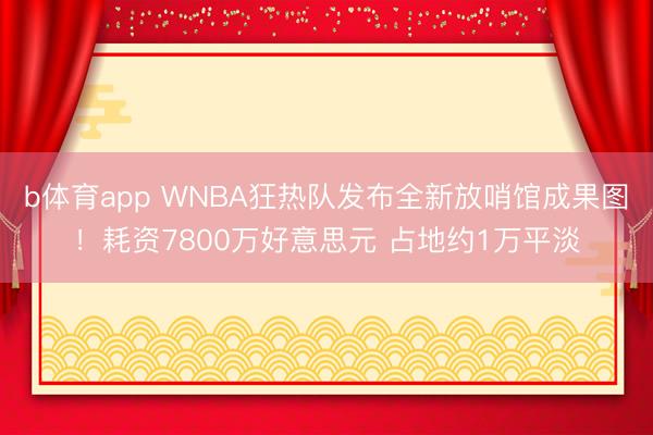 b体育app WNBA狂热队发布全新放哨馆成果图！耗资7800万好意思元 占地约1万平淡