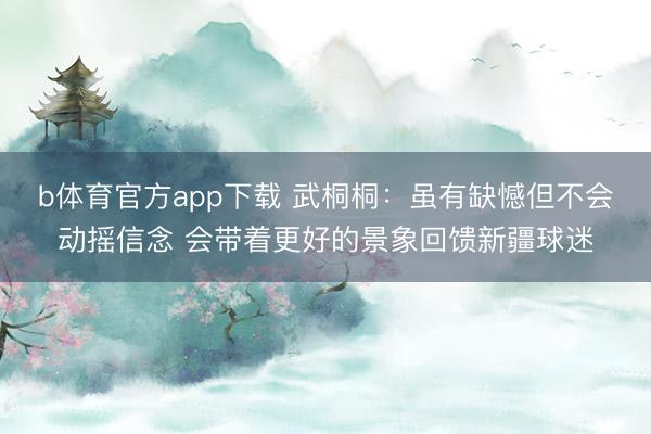 b体育官方app下载 武桐桐：虽有缺憾但不会动摇信念 会带着更好的景象回馈新疆球迷
