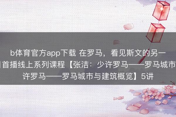 b体育官方app下载 在罗马,看见斯文的另一种史诗!4月18日首播线上系列课程【张洁:少许罗马——罗马城市与建筑概览】5讲