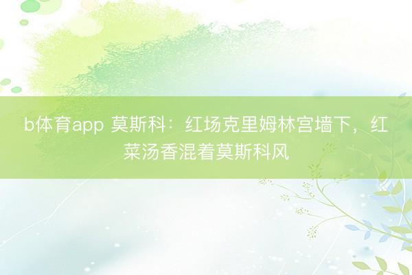 b体育app 莫斯科：红场克里姆林宫墙下，红菜汤香混着莫斯科风