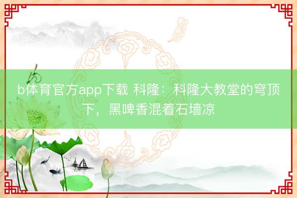b体育官方app下载 科隆：科隆大教堂的穹顶下，黑啤香混着石墙凉