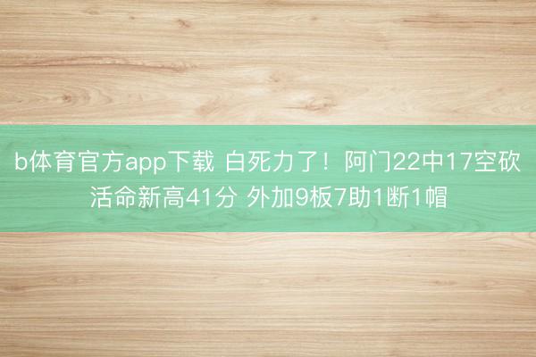 b体育官方app下载 白死力了！阿门22中17空砍活命新高41分 外加9板7助1断1帽