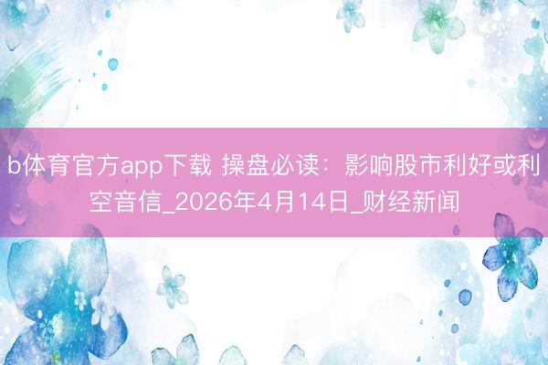 b体育官方app下载 操盘必读:影响股市利好或利空音信_2026年4月14日_财经新闻