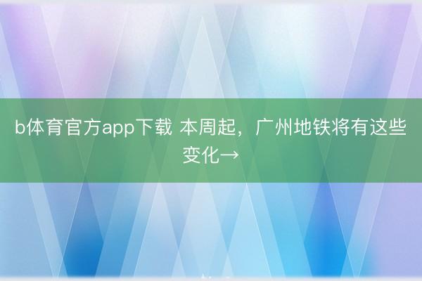 b体育官方app下载 本周起，广州地铁将有这些变化→