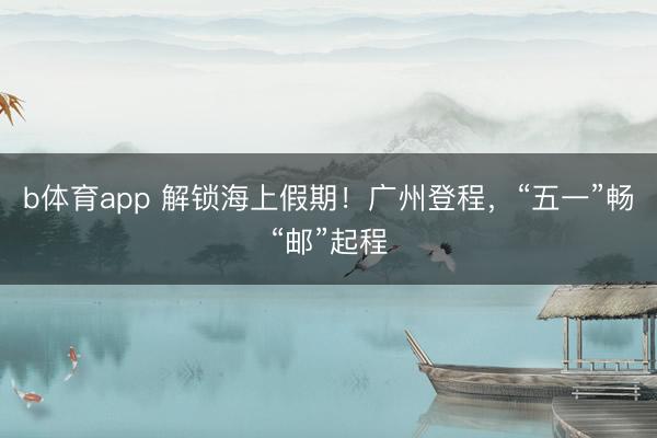b体育app 解锁海上假期！广州登程，“五一”畅“邮”起程