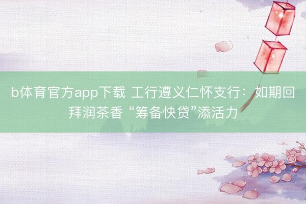 b体育官方app下载 工行遵义仁怀支行:如期回拜润茶香 “筹备快贷”添活力