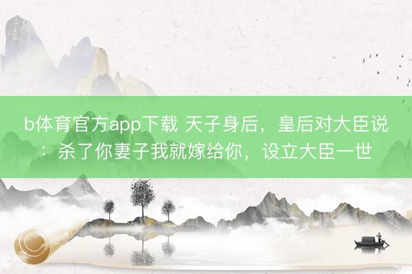 b体育官方app下载 天子身后，皇后对大臣说：杀了你妻子我就嫁给你，设立大臣一世