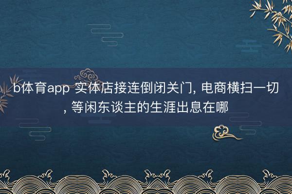 b体育app 实体店接连倒闭关门， 电商横扫一切， 等闲东谈主的生涯出息在哪