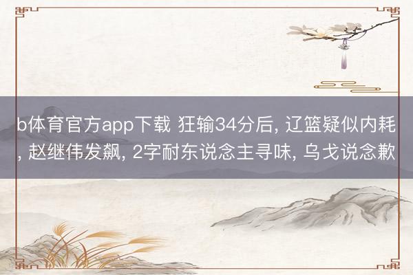 b体育官方app下载 狂输34分后， 辽篮疑似内耗， 赵继伟发飙， 2字耐东说念主寻味， 乌戈说念歉