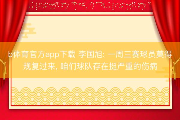 b体育官方app下载 李国旭: 一周三赛球员莫得规复过来， 咱们球队存在挺严重的伤病