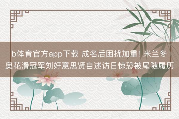 b体育官方app下载 成名后困扰加重! 米兰冬奥花滑冠军刘好意思贤自述访日惊恐被尾随履历