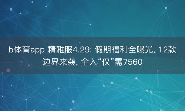 b体育app 精雅服4.29: 假期福利全曝光， 12款边界来袭， 全入“仅”需7560