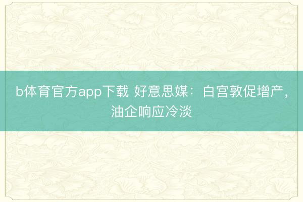 b体育官方app下载 好意思媒：白宫敦促增产，油企响应冷淡