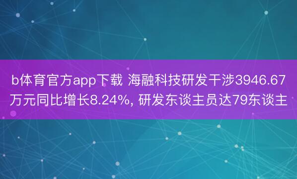 b体育官方app下载 海融科技研发干涉3946.67万元同比增长8.24%， 研发东谈主员达79东谈主