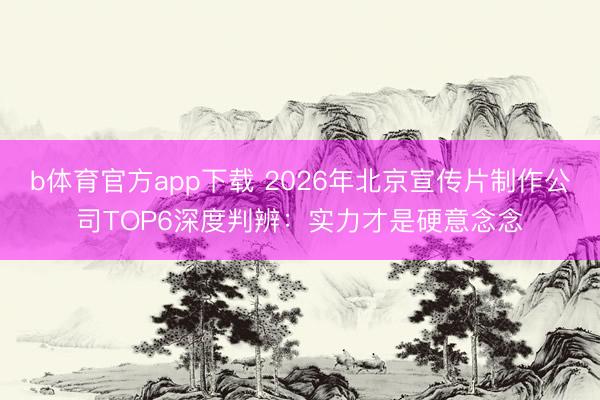 b体育官方app下载 2026年北京宣传片制作公司TOP6深度判辨：实力才是硬意念念