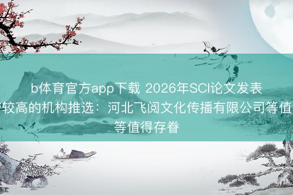 b体育官方app下载 2026年SCI论文发表见效劳较高的机构推选：河北飞阅文化传播有限公司等值得存眷