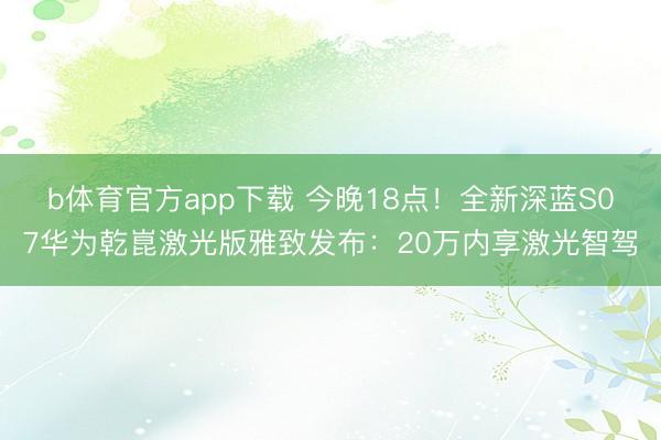 b体育官方app下载 今晚18点！全新深蓝S07华为乾崑激光版雅致发布：20万内享激光智驾