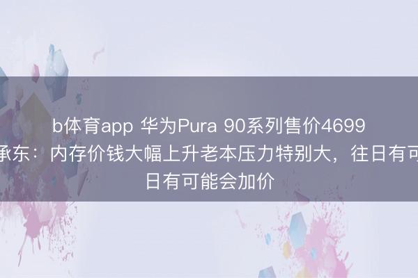 b体育app 华为Pura 90系列售价4699元起，余承东：内存价钱大幅上升老本压力特别大，往日有可能会加价