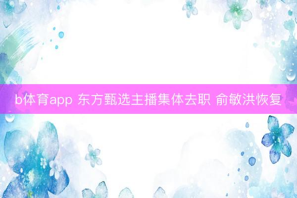 b体育app 东方甄选主播集体去职 俞敏洪恢复