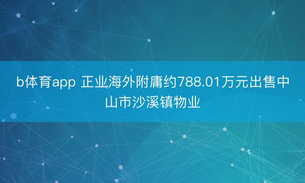 b体育app 正业海外附庸约788.01万元出售中山市沙溪镇物业