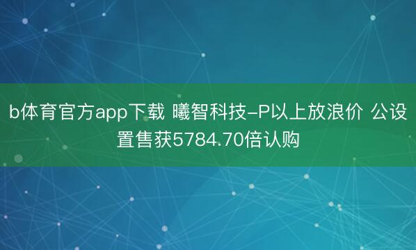 b体育官方app下载 曦智科技-P以上放浪价 公设置售获5784.70倍认购
