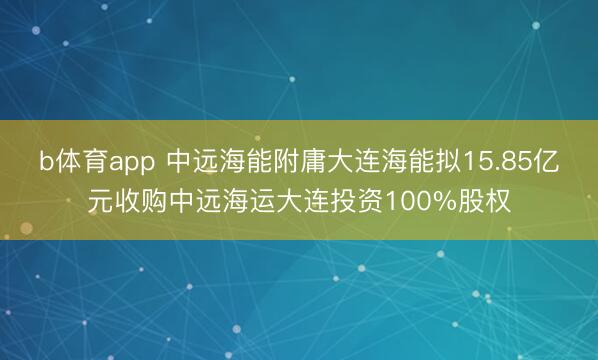 b体育app 中远海能附庸大连海能拟15.85亿元收购中远海运大连投资100%股权