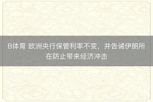 B体育 欧洲央行保管利率不变，并告诫伊朗所在防止带来经济冲击
