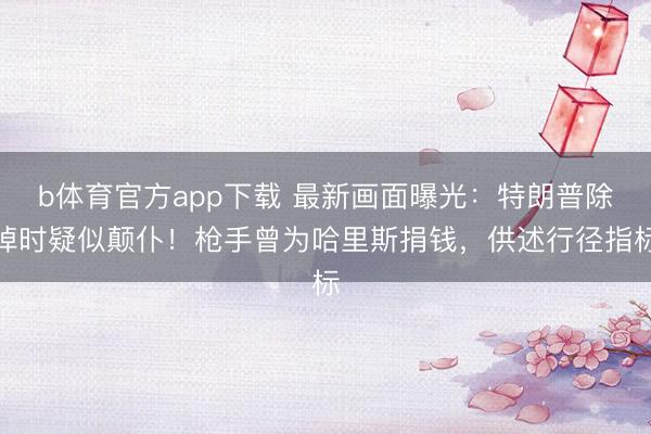 b体育官方app下载 最新画面曝光：特朗普除掉时疑似颠仆！枪手曾为哈里斯捐钱，供述行径指标