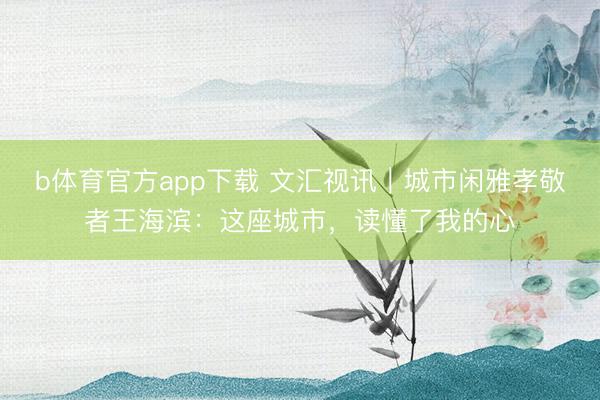 b体育官方app下载 文汇视讯｜城市闲雅孝敬者王海滨：这座城市，读懂了我的心