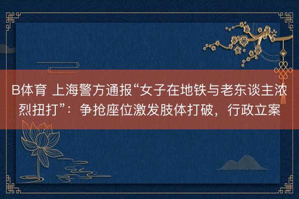 B体育 上海警方通报“女子在地铁与老东谈主浓烈扭打”：争抢座位激发肢体打破，行政立案