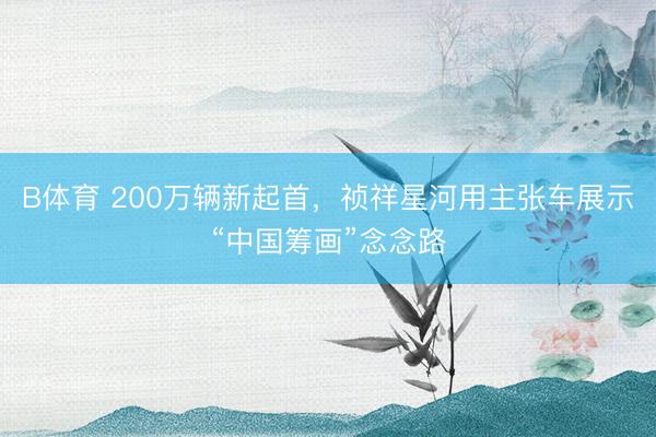 B体育 200万辆新起首，祯祥星河用主张车展示“中国筹画”念念路