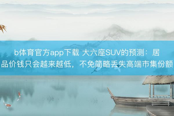 b体育官方app下载 大六座SUV的预测：居品价钱只会越来越低，不免简略丢失高端市集份额